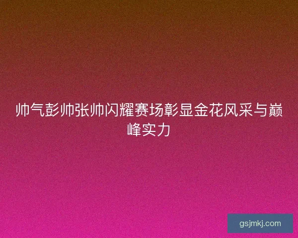 帅气彭帅张帅闪耀赛场彰显金花风采与巅峰实力