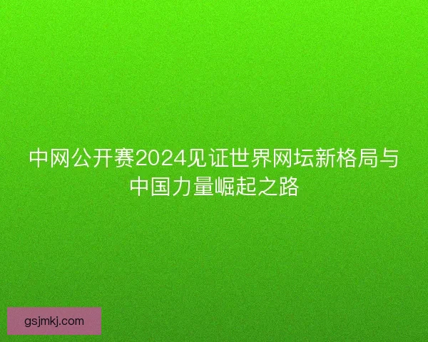 中网公开赛2024见证世界网坛新格局与中国力量崛起之路