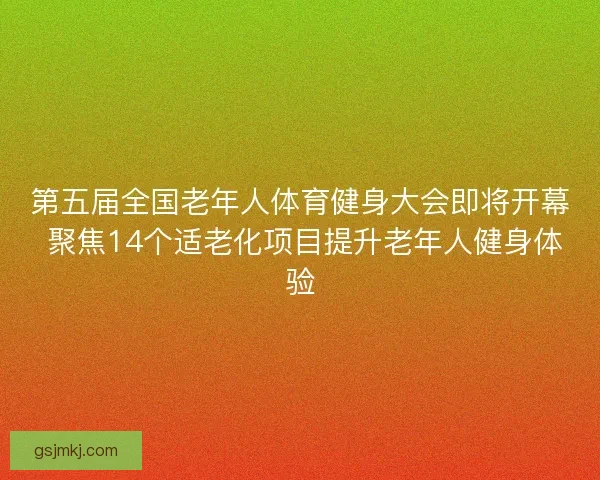 第五届全国老年人体育健身大会即将开幕 聚焦14个适老化项目提升老年人健身体验